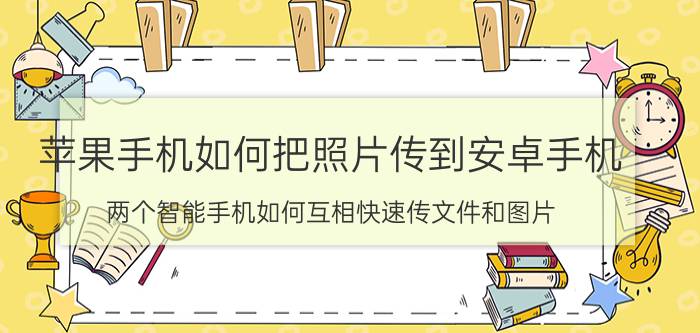 苹果手机如何把照片传到安卓手机 两个智能手机如何互相快速传文件和图片？